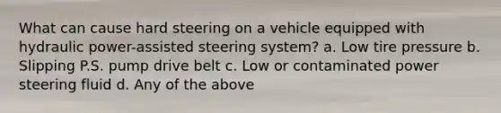 What can cause hard steering on a vehicle equipped with hydraulic power-assisted steering system? a. Low tire pressure b. Slipping P.S. pump drive belt c. Low or contaminated power steering fluid d. Any of the above