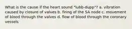 What is the cause if the heart sound "lubb-dupp"? a. vibration caused by closure of valves b. firing of the SA node c. movement of blood through the valves d. flow of blood through the coronary vessels