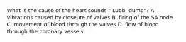 What is the cause of the heart sounds " Lubb- dump"? A. vibrations caused by closeure of valves B. firing of the SA node C. movement of blood through the valves D. flow of blood through the coronary vessels