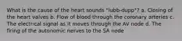 What is the cause of the heart sounds "lubb-dupp"? a. Closing of the heart valves b. Flow of blood through the coronary arteries c. The electrical signal as it moves through the AV node d. The firing of the autonomic nerves to the SA node