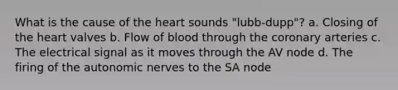 What is the cause of <a href='https://www.questionai.com/knowledge/kya8ocqc6o-the-heart' class='anchor-knowledge'>the heart</a> sounds "lubb-dupp"? a. Closing of the heart valves b. Flow of blood through the coronary arteries c. The electrical signal as it moves through the AV node d. The firing of the autonomic nerves to the SA node