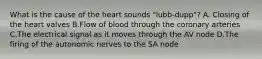 What is the cause of the heart sounds "lubb-dupp"? A. Closing of the heart valves B.Flow of blood through the coronary arteries C.The electrical signal as it moves through the AV node D.The firing of the autonomic nerves to the SA node