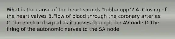 What is the cause of <a href='https://www.questionai.com/knowledge/kya8ocqc6o-the-heart' class='anchor-knowledge'>the heart</a> sounds "lubb-dupp"? A. Closing of the heart valves B.Flow of blood through <a href='https://www.questionai.com/knowledge/kUSHhCSdkt-the-corona' class='anchor-knowledge'>the corona</a>ry arteries C.The electrical signal as it moves through the AV node D.The firing of the autonomic nerves to the SA node