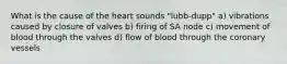 What is the cause of the heart sounds "lubb-dupp" a) vibrations caused by closure of valves b) firing of SA node c) movement of blood through the valves d) flow of blood through the coronary vessels