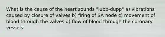 What is the cause of the heart sounds "lubb-dupp" a) vibrations caused by closure of valves b) firing of SA node c) movement of blood through the valves d) flow of blood through the coronary vessels