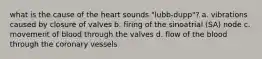 what is the cause of the heart sounds "lubb-dupp"? a. vibrations caused by closure of valves b. firing of the sinoatrial (SA) node c. movement of blood through the valves d. flow of the blood through the coronary vessels