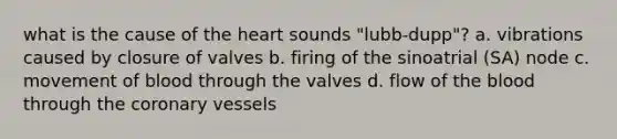 what is the cause of <a href='https://www.questionai.com/knowledge/kya8ocqc6o-the-heart' class='anchor-knowledge'>the heart</a> sounds "lubb-dupp"? a. vibrations caused by closure of valves b. firing of the sinoatrial (SA) node c. movement of blood through the valves d. flow of <a href='https://www.questionai.com/knowledge/k7oXMfj7lk-the-blood' class='anchor-knowledge'>the blood</a> through <a href='https://www.questionai.com/knowledge/kUSHhCSdkt-the-corona' class='anchor-knowledge'>the corona</a>ry vessels