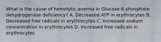 What is the cause of hemolytic anemia in Glucose-6-phosphate dehydrogenase deficiency? A. Decreased ATP in erythrocytes B. Decreased free radicals in erythrocytes C. Increased sodium concentration in erythrocytes D. Increased free radicals in erythrocytes