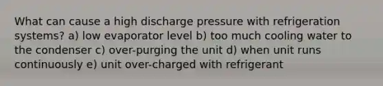 What can cause a high discharge pressure with refrigeration systems? a) low evaporator level b) too much cooling water to the condenser c) over-purging the unit d) when unit runs continuously e) unit over-charged with refrigerant