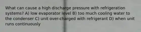 What can cause a high discharge pressure with refrigeration systems? A) low evaporator level B) too much cooling water to the condenser C) unit over-charged with refrigerant D) when unit runs continuously