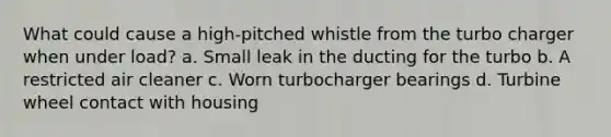 What could cause a high-pitched whistle from the turbo charger when under load? a. Small leak in the ducting for the turbo b. A restricted air cleaner c. Worn turbocharger bearings d. Turbine wheel contact with housing