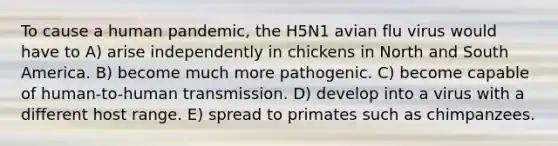 To cause a human pandemic, the H5N1 avian flu virus would have to A) arise independently in chickens in North and South America. B) become much more pathogenic. C) become capable of human-to-human transmission. D) develop into a virus with a different host range. E) spread to primates such as chimpanzees.