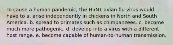 To cause a human pandemic, the H5N1 avian flu virus would have to a. arise independently in chickens in North and South America. b. spread to primates such as chimpanzees. c. become much more pathogenic. d. develop into a virus with a different host range. e. become capable of human-to-human transmission.