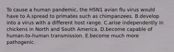 To cause a human pandemic, the H5N1 avian flu virus would have to A.spread to primates such as chimpanzees. B.develop into a virus with a different host range. C.arise independently in chickens in North and South America. D.become capable of human-to-human transmission. E.become much more pathogenic.