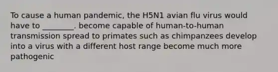 To cause a human pandemic, the H5N1 avian flu virus would have to ________. become capable of human-to-human transmission spread to primates such as chimpanzees develop into a virus with a different host range become much more pathogenic