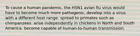 To cause a human pandemic, the H5N1 avian flu virus would have to become much more pathogenic. develop into a virus with a different host range. spread to primates such as chimpanzees. arise independently in chickens in North and South America. become capable of human-to-human transmission.