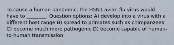 To cause a human pandemic, the H5N1 avian flu virus would have to ________. Question options: A) develop into a virus with a different host range B) spread to primates such as chimpanzees C) become much more pathogenic D) become capable of human-to-human transmission