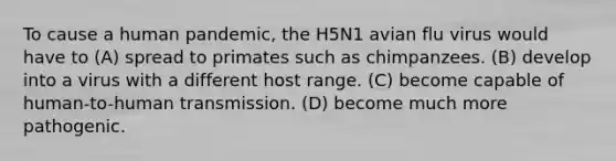 To cause a human pandemic, the H5N1 avian flu virus would have to (A) spread to primates such as chimpanzees. (B) develop into a virus with a different host range. (C) become capable of human-to-human transmission. (D) become much more pathogenic.