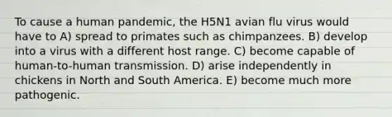 To cause a human pandemic, the H5N1 avian flu virus would have to A) spread to primates such as chimpanzees. B) develop into a virus with a different host range. C) become capable of human-to-human transmission. D) arise independently in chickens in North and South America. E) become much more pathogenic.