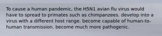 To cause a human pandemic, the H5N1 avian flu virus would have to spread to primates such as chimpanzees. develop into a virus with a different host range. become capable of human-to-human transmission. become much more pathogenic.