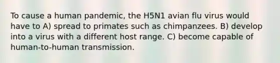 To cause a human pandemic, the H5N1 avian flu virus would have to A) spread to primates such as chimpanzees. B) develop into a virus with a different host range. C) become capable of human-to-human transmission.