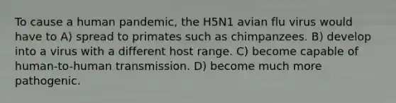 To cause a human pandemic, the H5N1 avian flu virus would have to A) spread to primates such as chimpanzees. B) develop into a virus with a different host range. C) become capable of human-to-human transmission. D) become much more pathogenic.