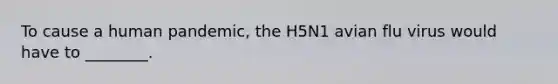 To cause a human pandemic, the H5N1 avian flu virus would have to ________.