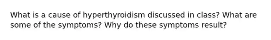 What is a cause of hyperthyroidism discussed in class? What are some of the symptoms? Why do these symptoms result?