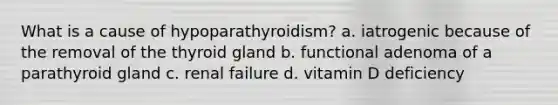 What is a cause of hypoparathyroidism? a. iatrogenic because of the removal of the thyroid gland b. functional adenoma of a parathyroid gland c. renal failure d. vitamin D deficiency