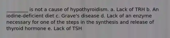 _________ is not a cause of hypothyroidism. a. Lack of TRH b. An iodine-deficient diet c. Grave's disease d. Lack of an enzyme necessary for one of the steps in the synthesis and release of thyroid hormone e. Lack of TSH