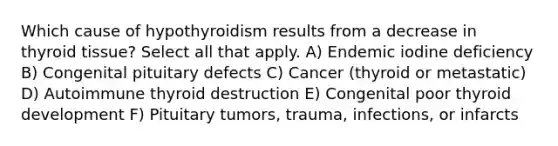 Which cause of hypothyroidism results from a decrease in thyroid tissue? Select all that apply. A) Endemic iodine deficiency B) Congenital pituitary defects C) Cancer (thyroid or metastatic) D) Autoimmune thyroid destruction E) Congenital poor thyroid development F) Pituitary tumors, trauma, infections, or infarcts