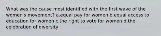 What was the cause most identified with the first wave of the women's movement? a.equal pay for women b.equal access to education for women c.<a href='https://www.questionai.com/knowledge/kr9tEqZQot-the-right-to-vote' class='anchor-knowledge'>the right to vote</a> for women d.the celebration of diversity