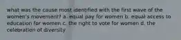what was the cause most identified with the first wave of the women's movement? a. equal pay for women b. equal access to education for women c. the right to vote for women d. the celebration of diversity