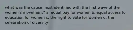 what was the cause most identified with the first wave of the women's movement? a. equal pay for women b. equal access to education for women c. <a href='https://www.questionai.com/knowledge/kr9tEqZQot-the-right-to-vote' class='anchor-knowledge'>the right to vote</a> for women d. the celebration of diversity