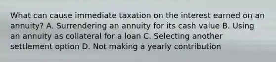 What can cause immediate taxation on the interest earned on an annuity? A. Surrendering an annuity for its cash value B. Using an annuity as collateral for a loan C. Selecting another settlement option D. Not making a yearly contribution