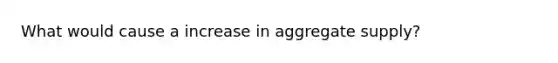 What would cause a increase in aggregate supply?