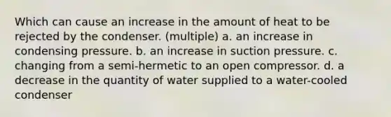 Which can cause an increase in the amount of heat to be rejected by the condenser. (multiple) a. an increase in condensing pressure. b. an increase in suction pressure. c. changing from a semi-hermetic to an open compressor. d. a decrease in the quantity of water supplied to a water-cooled condenser