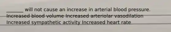 _______ will not cause an increase in arterial blood pressure. Increased blood volume Increased arteriolar vasodilation Increased sympathetic activity Increased heart rate