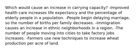 Which would cause an increase in carrying capacity? -Improved health care increases life expectancy and the percentage of elderly people in a population. -People begin delaying marriage, so the number of births per family decreases. -Immigration causes an increase in ethnic neighborhoods in a region. -The number of people moving into cities to take factory jobs increases. -Farmers use new techniques to increase wheat production per acre of land.