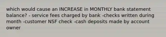 which would cause an INCREASE in MONTHLY bank statement balance? - service fees charged by bank -checks written during month -customer NSF check -cash deposits made by account owner