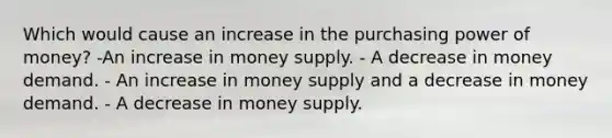 Which would cause an increase in the purchasing power of money? -An increase in money supply. - A decrease in money demand. - An increase in money supply and a decrease in money demand. - A decrease in money supply.