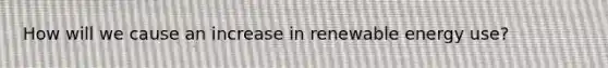 How will we cause an increase in renewable energy use?