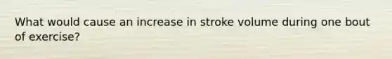 What would cause an increase in stroke volume during one bout of exercise?