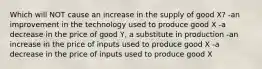 Which will NOT cause an increase in the supply of good X? -an improvement in the technology used to produce good X -a decrease in the price of good Y, a substitute in production -an increase in the price of inputs used to produce good X -a decrease in the price of inputs used to produce good X