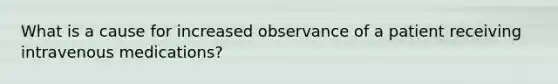 What is a cause for increased observance of a patient receiving intravenous medications?