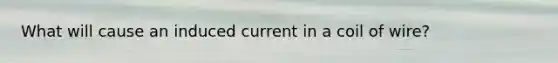 What will cause an induced current in a coil of wire?