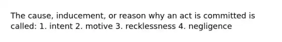 The cause, inducement, or reason why an act is committed is called: 1. intent 2. motive 3. recklessness 4. negligence