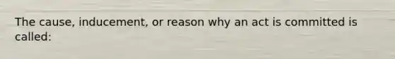 The cause, inducement, or reason why an act is committed is called: