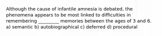 Although the cause of infantile amnesia is debated, the phenomena appears to be most linked to difficulties in remembering _________ memories between the ages of 3 and 6. a) semantic b) autobiographical c) deferred d) procedural