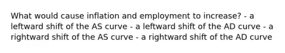 What would cause inflation and employment to increase? - a leftward shift of the AS curve - a leftward shift of the AD curve - a rightward shift of the AS curve - a rightward shift of the AD curve